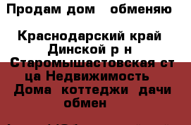 Продам дом / обменяю - Краснодарский край, Динской р-н, Старомышастовская ст-ца Недвижимость » Дома, коттеджи, дачи обмен   